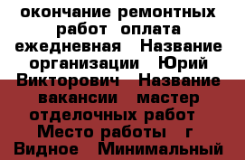 окончание ремонтных работ/ оплата ежедневная › Название организации ­ Юрий Викторович › Название вакансии ­ мастер отделочных работ › Место работы ­ г. Видное › Минимальный оклад ­ 3 500 › Максимальный оклад ­ 4 000 › Возраст от ­ 28 - Московская обл., Ленинский р-н, Видное г. Работа » Вакансии   